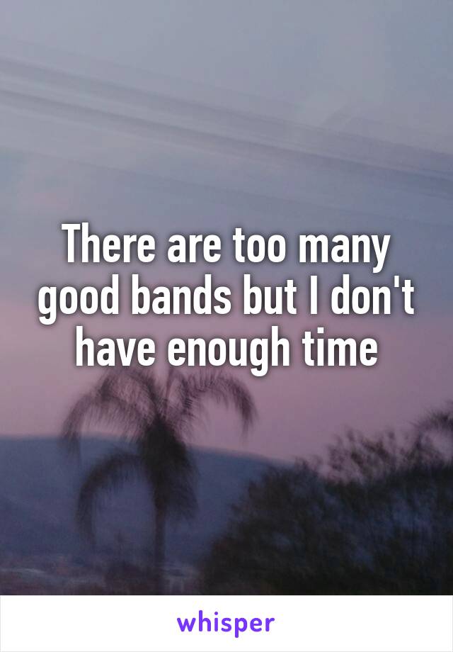 There are too many good bands but I don't have enough time
