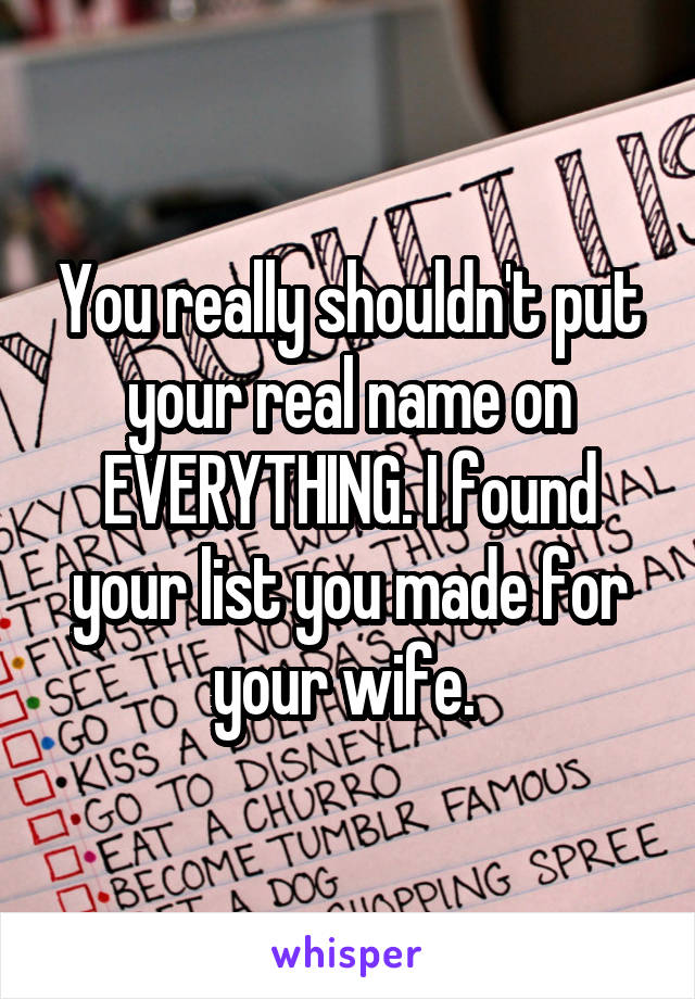 You really shouldn't put your real name on EVERYTHING. I found your list you made for your wife. 