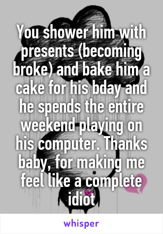 You shower him with presents (becoming broke) and bake him a cake for his bday and he spends the entire weekend playing on his computer. Thanks baby, for making me feel like a complete idiot