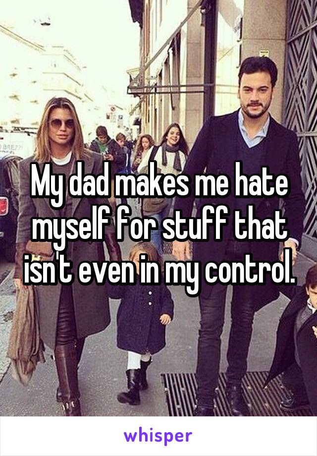 My dad makes me hate myself for stuff that isn't even in my control.