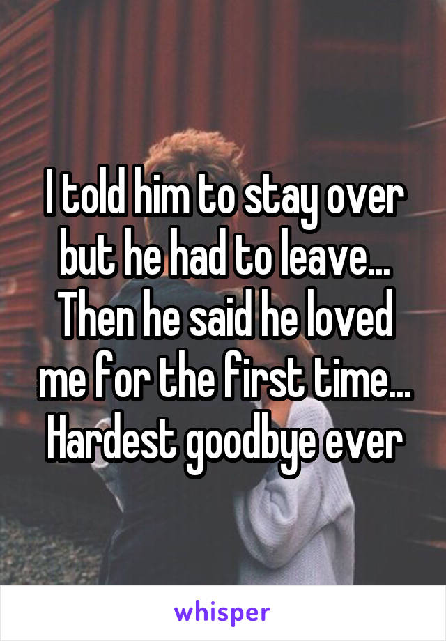 I told him to stay over but he had to leave... Then he said he loved me for the first time... Hardest goodbye ever