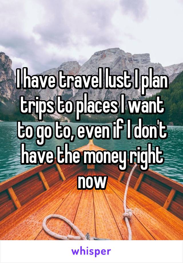 I have travel lust I plan trips to places I want to go to, even if I don't have the money right now