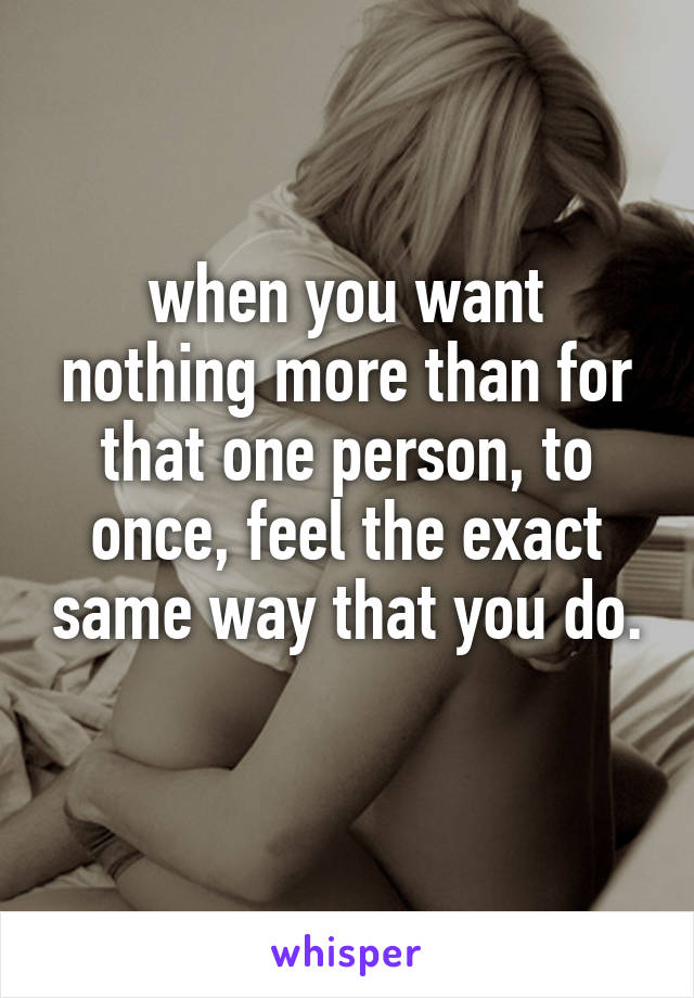 when you want nothing more than for that one person, to once, feel the exact same way that you do. 