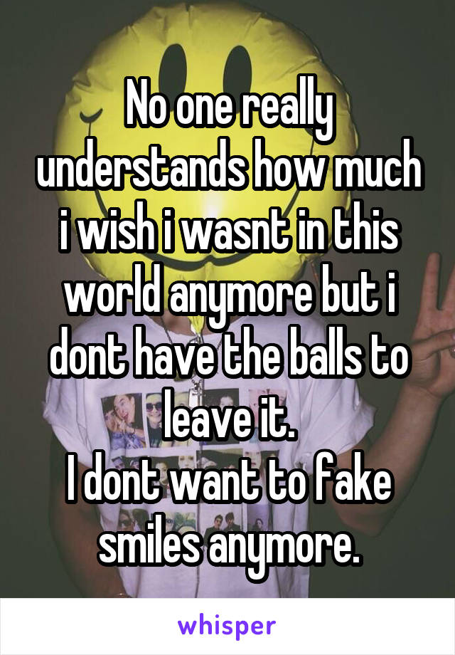 No one really understands how much i wish i wasnt in this world anymore but i dont have the balls to leave it.
I dont want to fake smiles anymore.