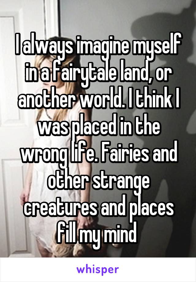 I always imagine myself in a fairytale land, or another world. I think I was placed in the wrong life. Fairies and other strange creatures and places fill my mind 