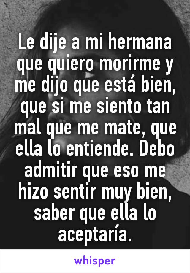 Le dije a mi hermana que quiero morirme y me dijo que está bien, que si me siento tan mal que me mate, que ella lo entiende. Debo admitir que eso me hizo sentir muy bien, saber que ella lo aceptaría.