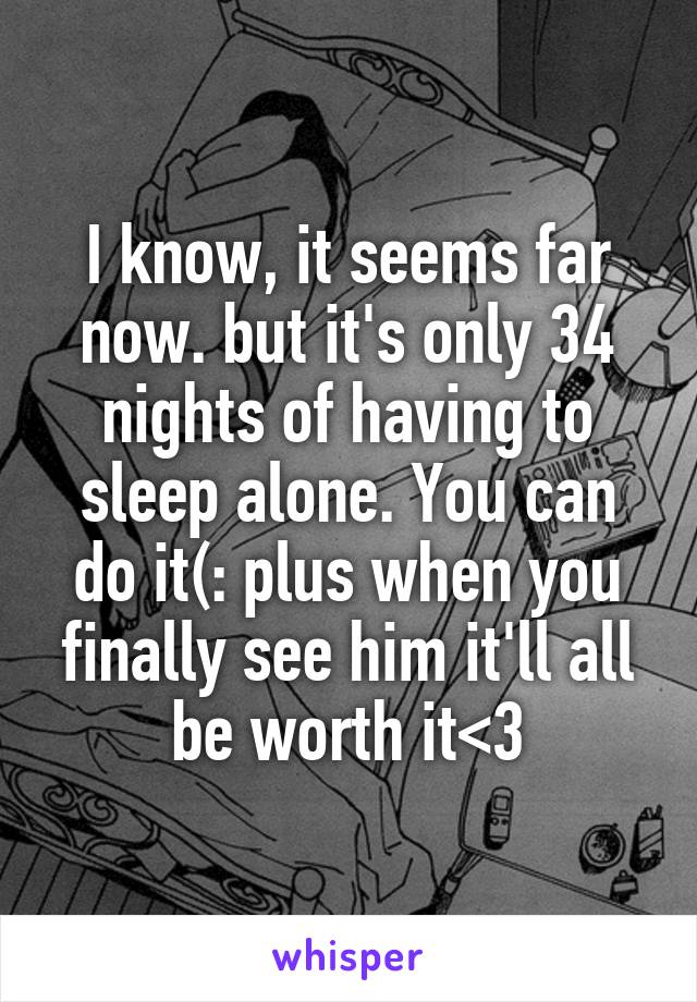 I know, it seems far now. but it's only 34 nights of having to sleep alone. You can do it(: plus when you finally see him it'll all be worth it<3