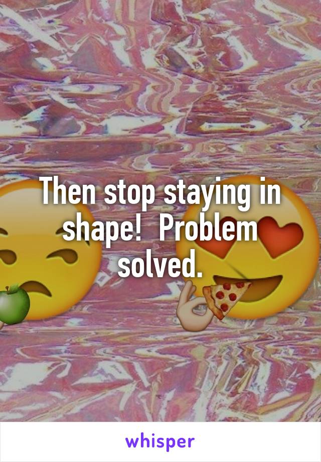 Then stop staying in shape!  Problem solved.