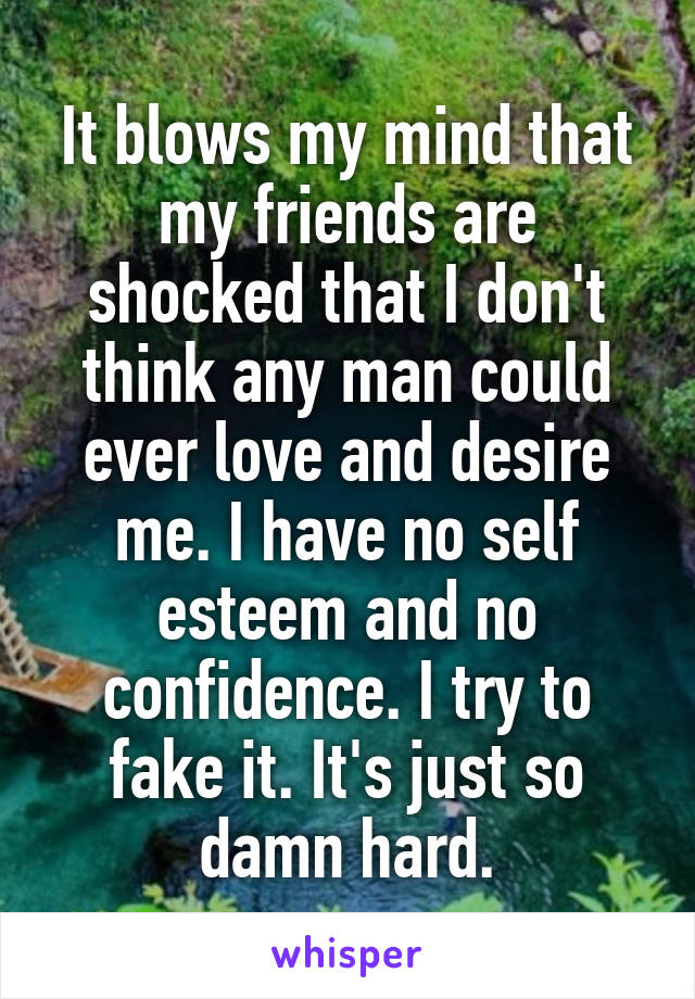 It blows my mind that my friends are shocked that I don't think any man could ever love and desire me. I have no self esteem and no confidence. I try to fake it. It's just so damn hard.