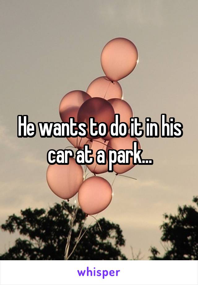 He wants to do it in his car at a park...