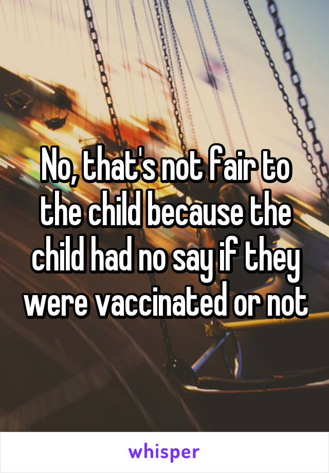 No, that's not fair to the child because the child had no say if they were vaccinated or not