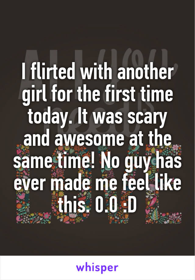 I flirted with another girl for the first time today. It was scary and awesome at the same time! No guy has ever made me feel like this. 0.0 :D