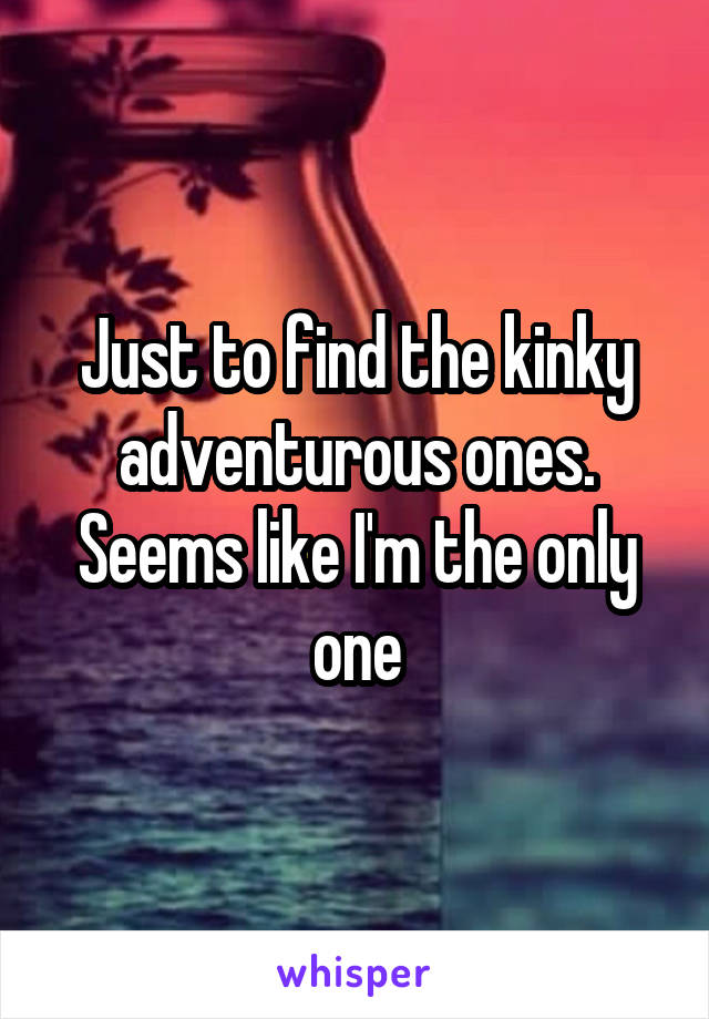 Just to find the kinky adventurous ones. Seems like I'm the only one