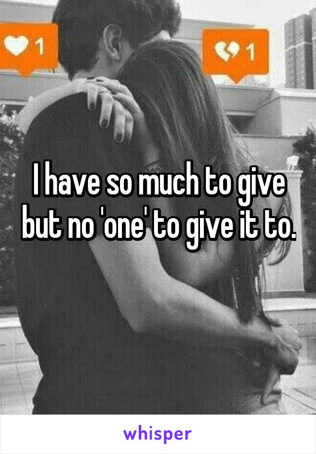 I have so much to give but no 'one' to give it to. 