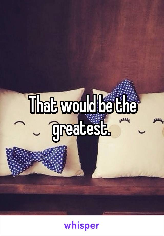 That would be the greatest. 