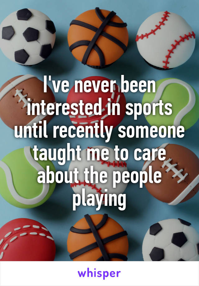 I've never been interested in sports until recently someone taught me to care about the people playing