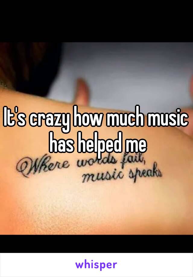 It's crazy how much music has helped me