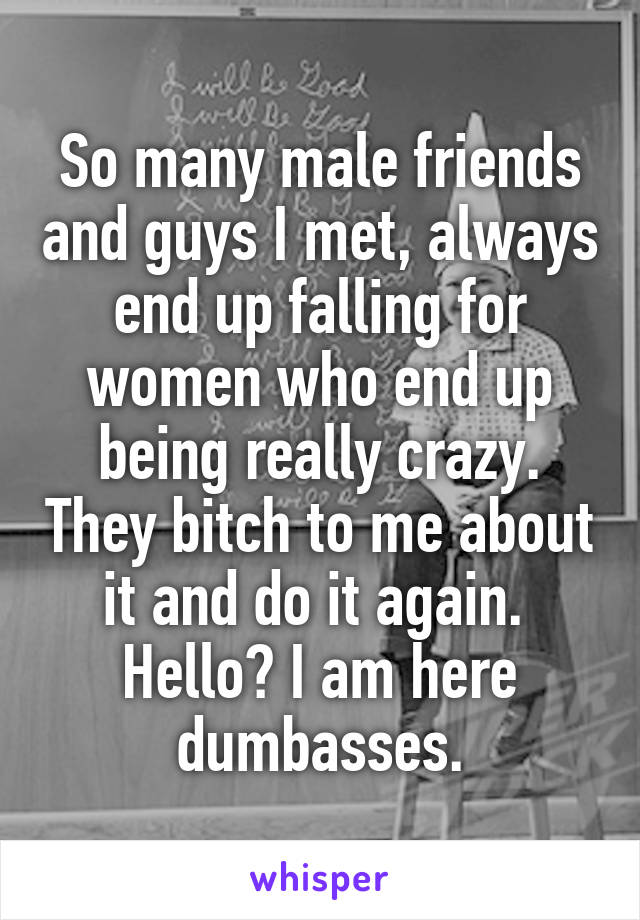 So many male friends and guys I met, always end up falling for women who end up being really crazy. They bitch to me about it and do it again. 
Hello? I am here dumbasses.