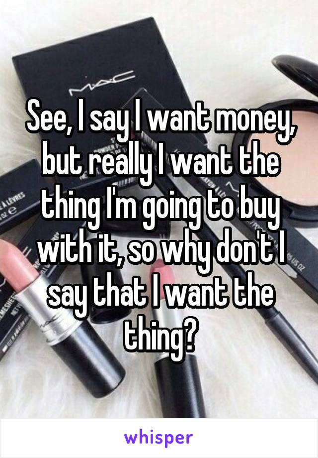 See, I say I want money, but really I want the thing I'm going to buy with it, so why don't I say that I want the thing?