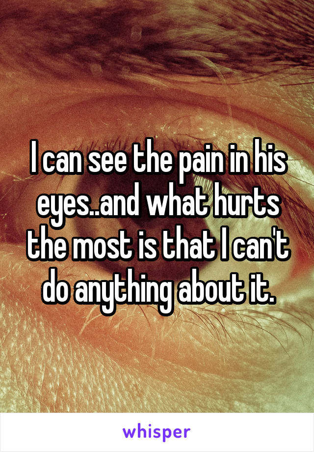 I can see the pain in his eyes..and what hurts the most is that I can't do anything about it.