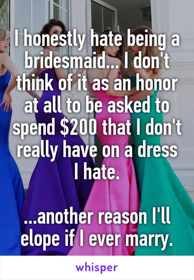I honestly hate being a bridesmaid... I don't think of it as an honor at all to be asked to spend $200 that I don't really have on a dress I hate.

...another reason I'll elope if I ever marry.