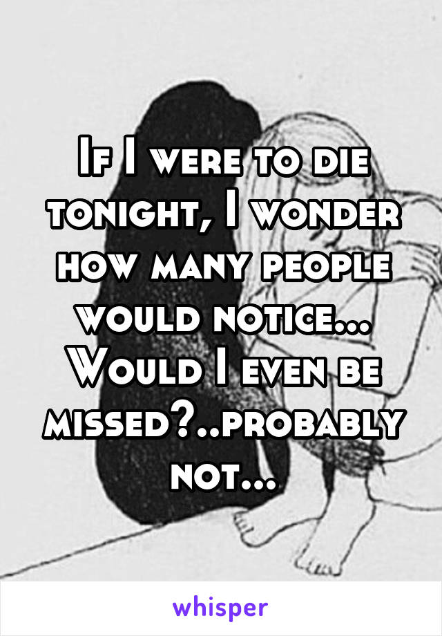 If I were to die tonight, I wonder how many people would notice...
Would I even be missed?..probably not...