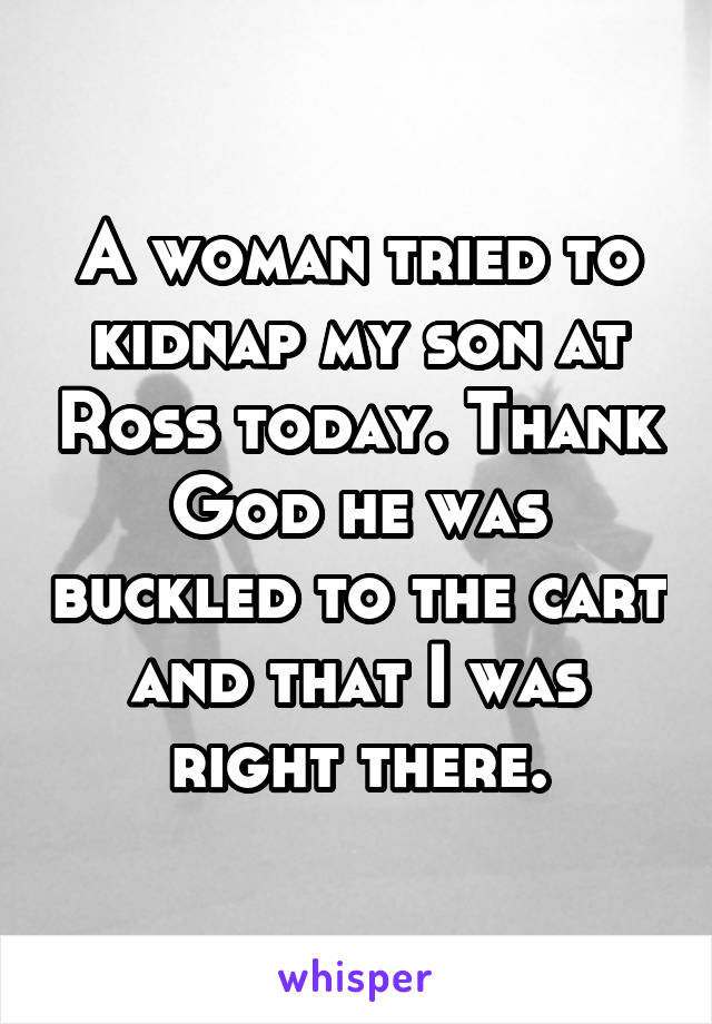 A woman tried to kidnap my son at Ross today. Thank God he was buckled to the cart and that I was right there.