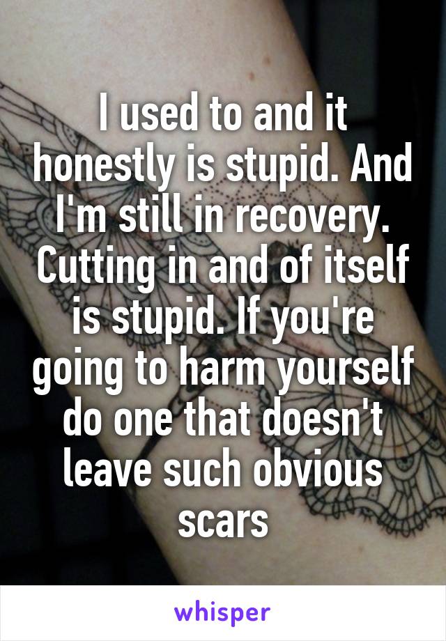 I used to and it honestly is stupid. And I'm still in recovery. Cutting in and of itself is stupid. If you're going to harm yourself do one that doesn't leave such obvious scars