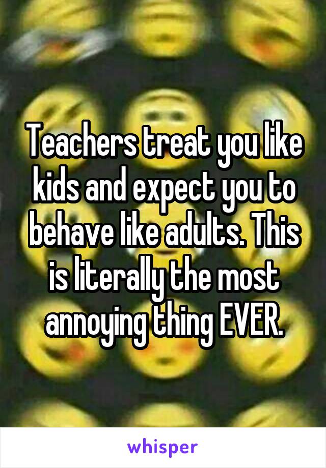 Teachers treat you like kids and expect you to behave like adults. This is literally the most annoying thing EVER.