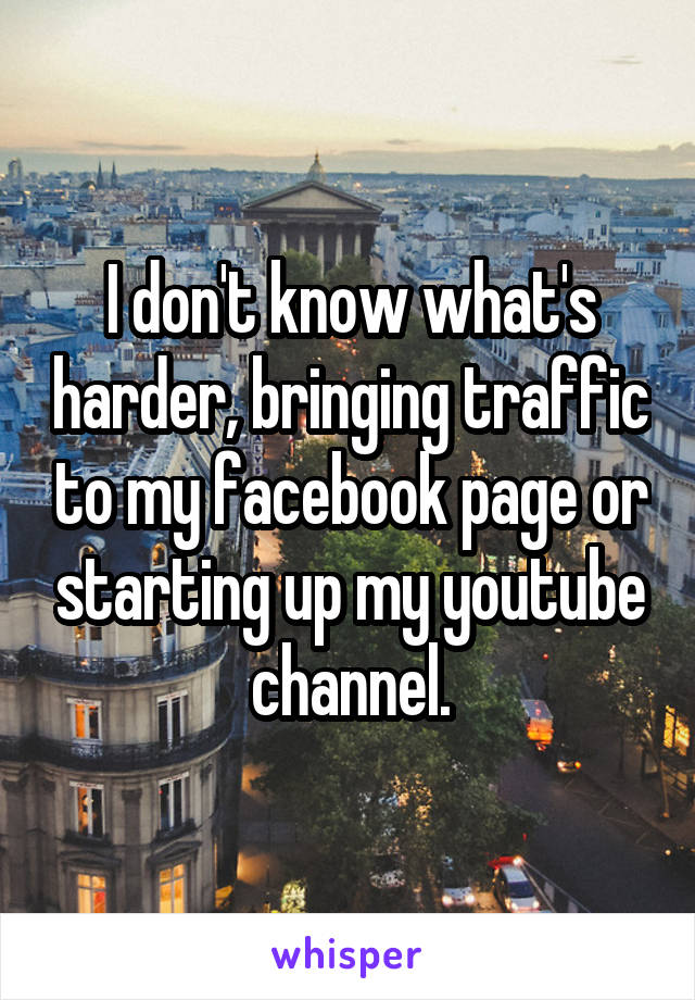 I don't know what's harder, bringing traffic to my facebook page or starting up my youtube channel.