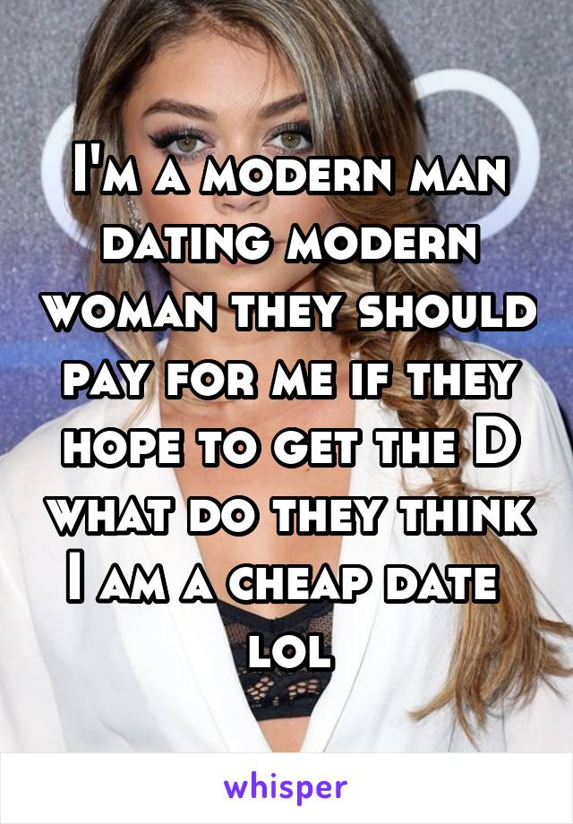 I'm a modern man dating modern woman they should pay for me if they hope to get the D what do they think I am a cheap date  lol