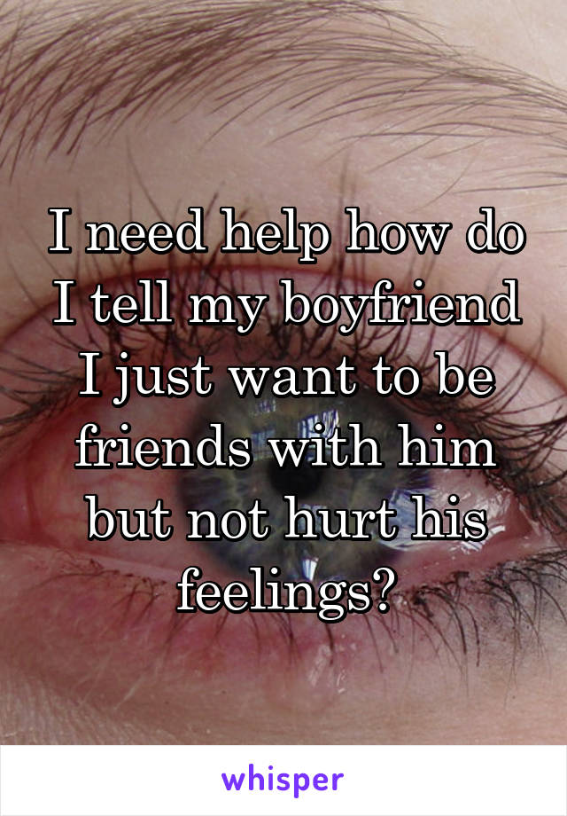 I need help how do I tell my boyfriend I just want to be friends with him but not hurt his feelings?