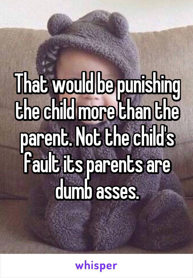 That would be punishing the child more than the parent. Not the child's fault its parents are dumb asses.