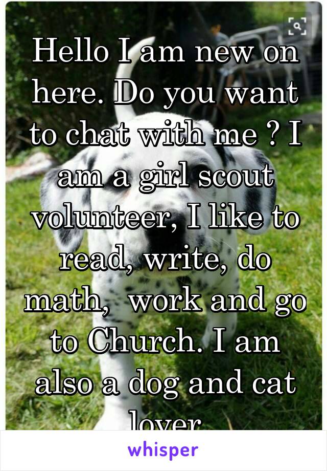 Hello I am new on here. Do you want to chat with me ? I am a girl scout volunteer, I like to read, write, do math,  work and go to Church. I am also a dog and cat lover