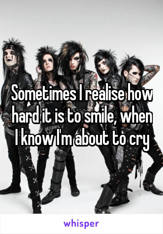 Sometimes I realise how hard it is to smile, when I know I'm about to cry