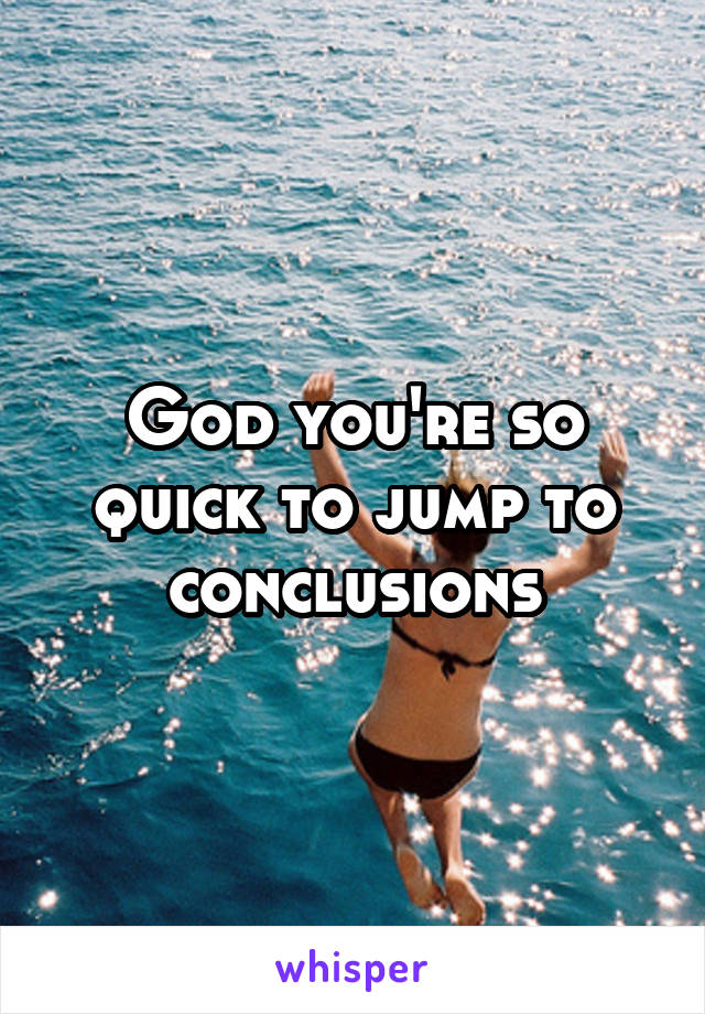 God you're so quick to jump to conclusions