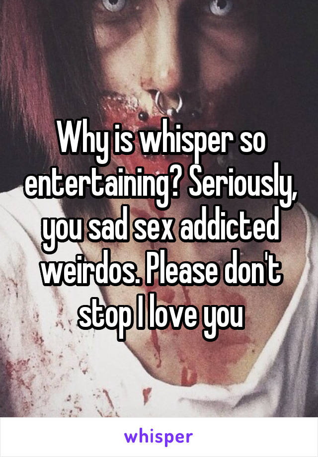 Why is whisper so entertaining? Seriously, you sad sex addicted weirdos. Please don't stop I love you