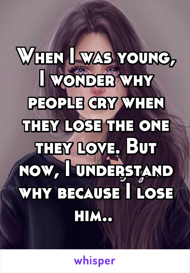 When I was young, I wonder why people cry when they lose the one they love. But now, I understand why because I lose him.. 