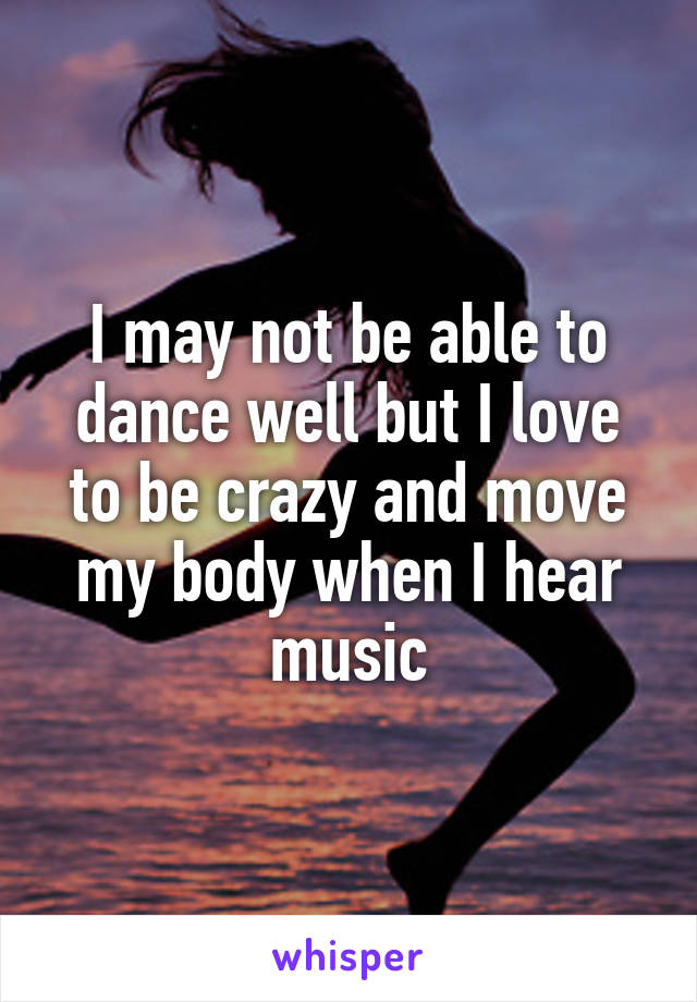 I may not be able to dance well but I love to be crazy and move my body when I hear music