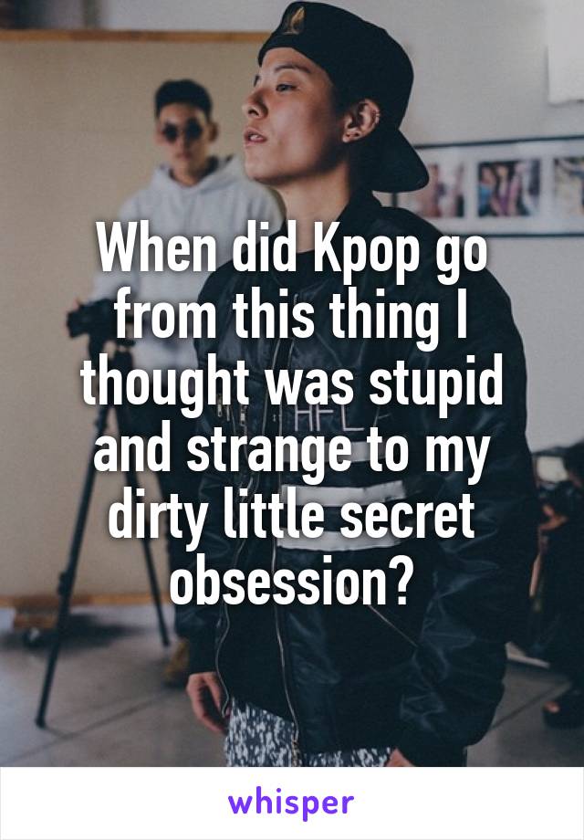 When did Kpop go from this thing I thought was stupid and strange to my dirty little secret obsession?