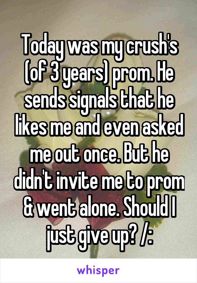 Today was my crush's (of 3 years) prom. He sends signals that he likes me and even asked me out once. But he didn't invite me to prom & went alone. Should I just give up? /: