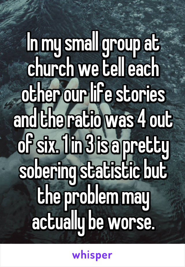 In my small group at church we tell each other our life stories and the ratio was 4 out of six. 1 in 3 is a pretty sobering statistic but the problem may actually be worse.