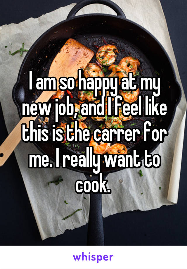 I am so happy at my new job, and I feel like this is the carrer for me. I really want to cook. 