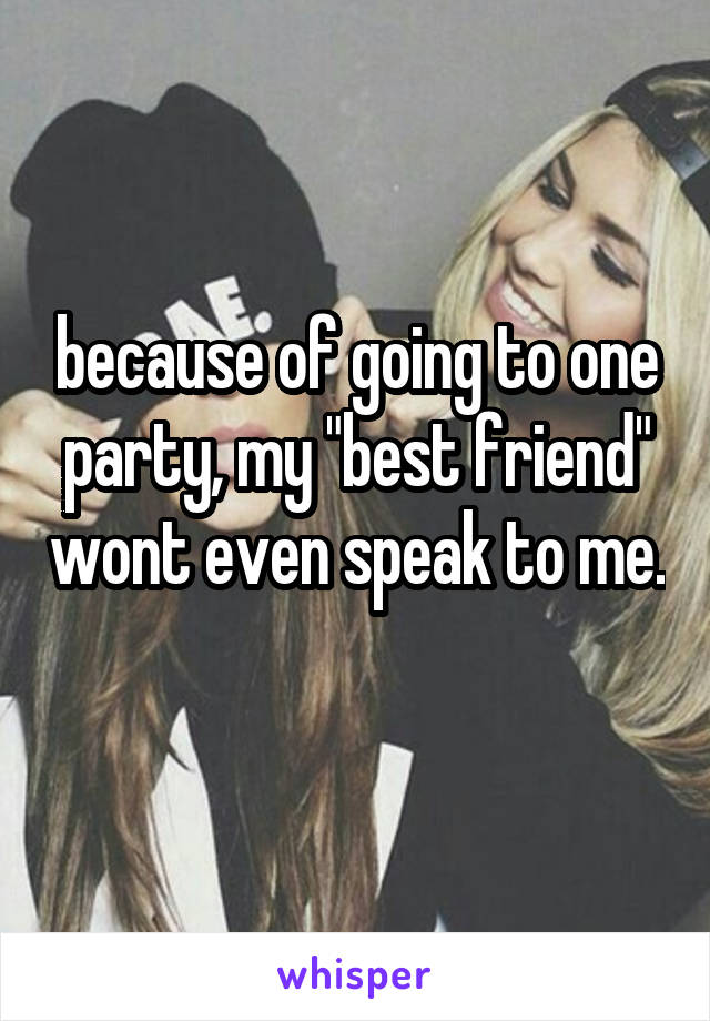 because of going to one party, my "best friend" wont even speak to me. 