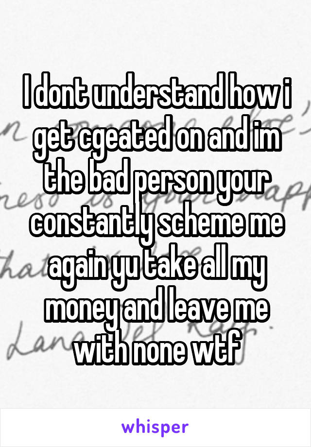 I dont understand how i get cgeated on and im the bad person your constantly scheme me again yu take all my money and leave me with none wtf