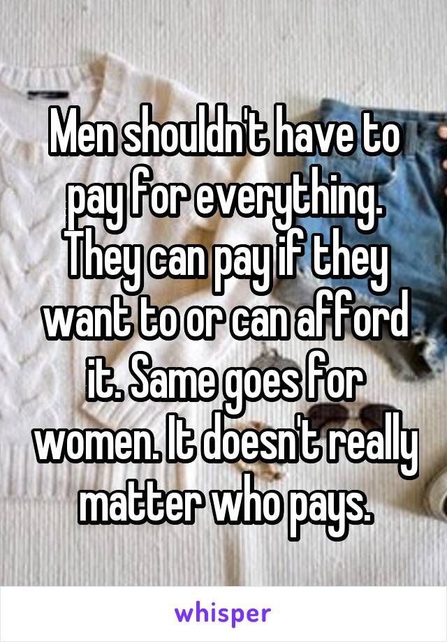 Men shouldn't have to pay for everything. They can pay if they want to or can afford it. Same goes for women. It doesn't really matter who pays.