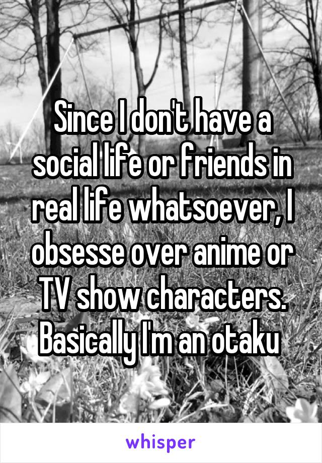 Since I don't have a social life or friends in real life whatsoever, I obsesse over anime or TV show characters. Basically I'm an otaku 