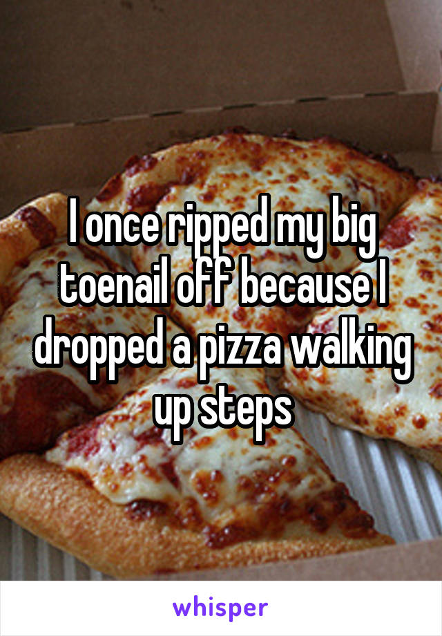 I once ripped my big toenail off because I dropped a pizza walking up steps