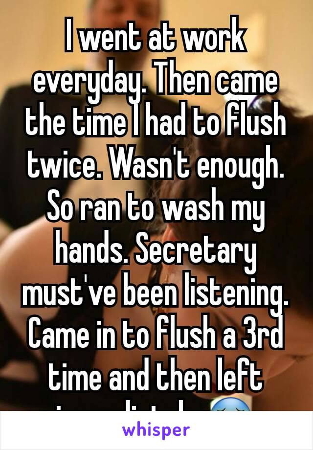 I went at work everyday. Then came the time I had to flush twice. Wasn't enough. So ran to wash my hands. Secretary must've been listening. Came in to flush a 3rd time and then left immediately 😵