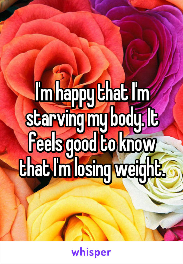 I'm happy that I'm starving my body. It feels good to know that I'm losing weight.